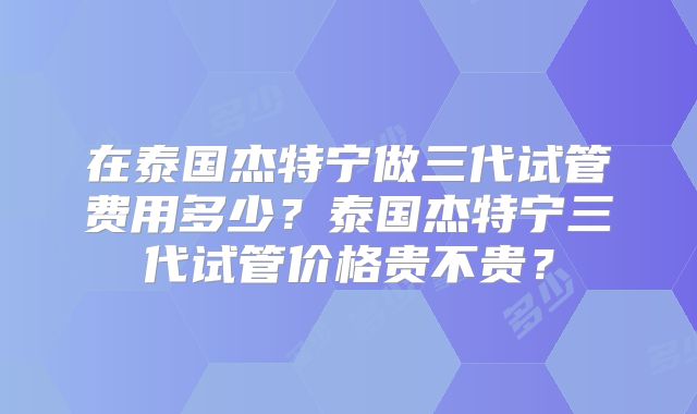 在泰国杰特宁做三代试管费用多少?泰国杰特宁三代试管价格贵不贵?
