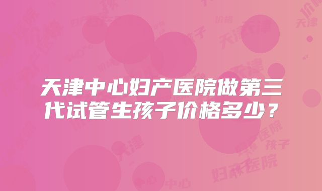 天津中心妇产医院做第三代试管生孩子价格多少?