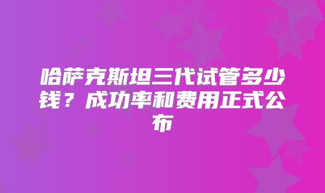 哈萨克斯坦三代试管多少钱?成功率和费用正式公布