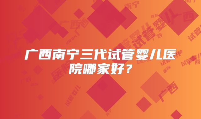 广西南宁三代试管婴儿医院哪家好？