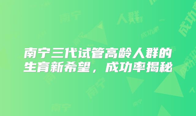 南宁三代试管高龄人群的生育新希望,成功率揭秘