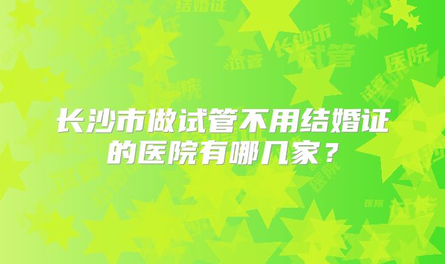 长沙市做试管不用结婚证的医院有哪几家？