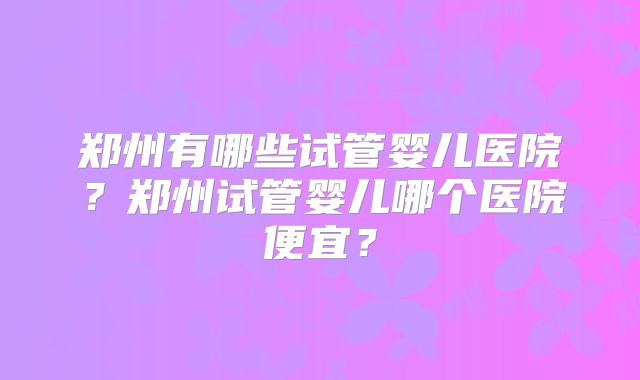 郑州有哪些试管婴儿医院?郑州试管婴儿哪个医院便宜?