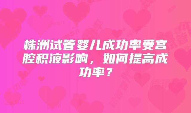 株洲试管婴儿成功率受宫腔积液影响，如何提高成功率？