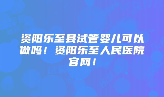 资阳乐至县试管婴儿可以做吗！资阳乐至人民医院官网！