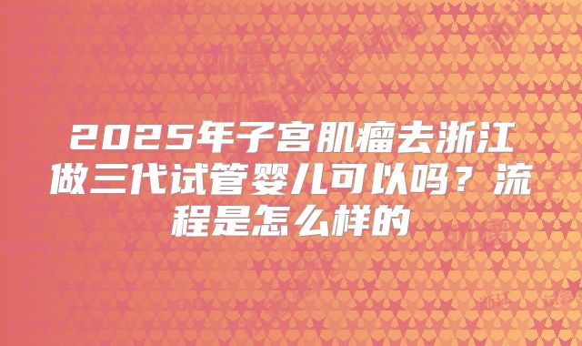 2025年子宫肌瘤去浙江做三代试管婴儿可以吗？流程是怎么样的