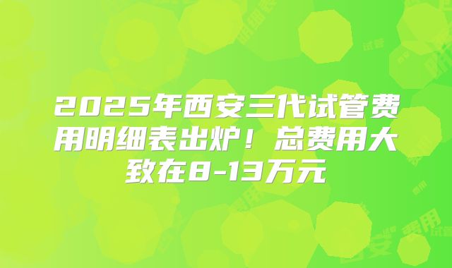 2025年西安三代试管费用明细表出炉！总费用大致在8-13万元