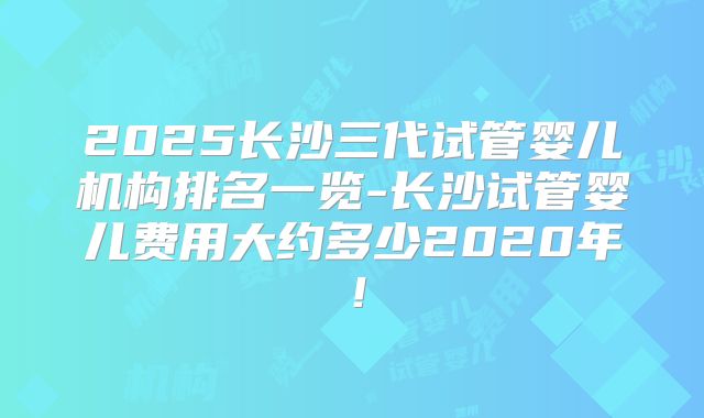 2025长沙三代试管婴儿机构排名一览-长沙试管婴儿费用大约多少2020年！
