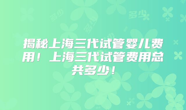 揭秘上海三代试管婴儿费用！上海三代试管费用总共多少！