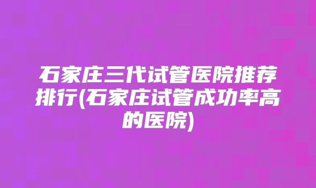 石家庄三代试管医院推荐排行(石家庄试管成功率高的医院)