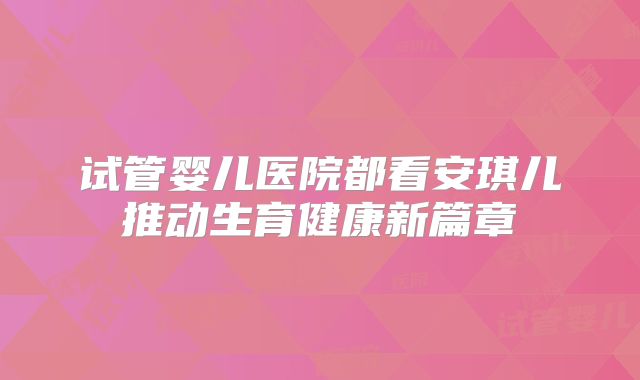 试管婴儿医院都看安琪儿推动生育健康新篇章