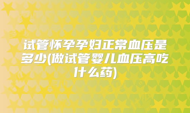 试管怀孕孕妇正常血压是多少(做试管婴儿血压高吃什么药)