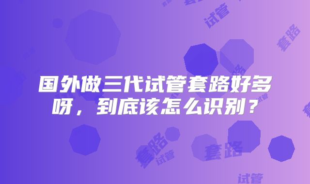 国外做三代试管套路好多呀,到底该怎么识别?