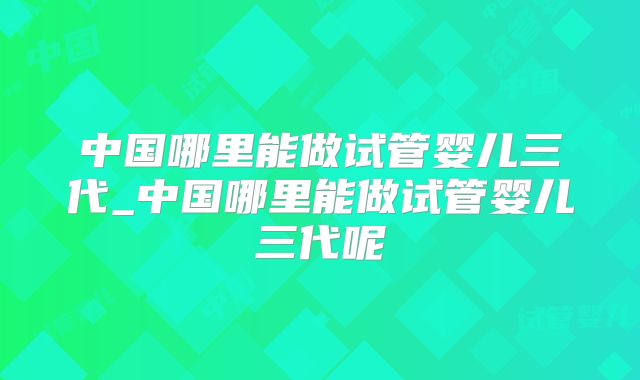 中国哪里能做试管婴儿三代_中国哪里能做试管婴儿三代呢
