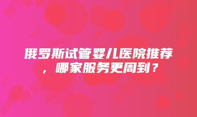 俄罗斯试管婴儿医院推荐，哪家服务更周到？