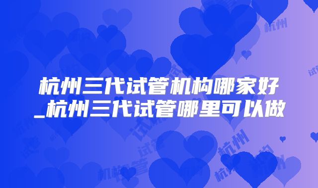 杭州三代试管机构哪家好_杭州三代试管哪里可以做