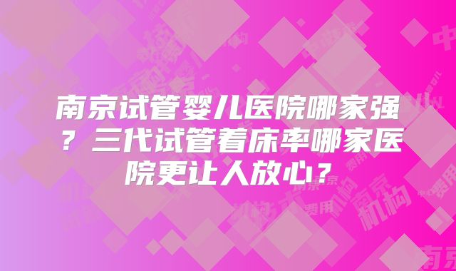 南京试管婴儿医院哪家强？三代试管着床率哪家医院更让人放心？