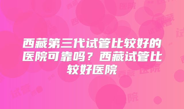 西藏第三代试管比较好的医院可靠吗？西藏试管比较好医院