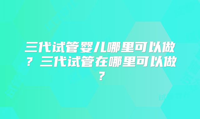 三代试管婴儿哪里可以做?三代试管在哪里可以做?