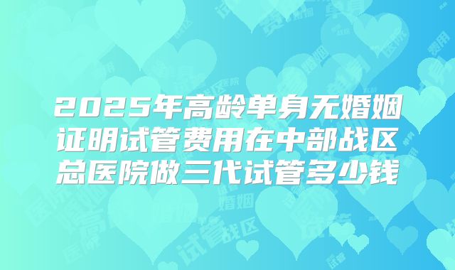 2025年高龄单身无婚姻证明试管费用在中部战区总医院做三代试管多少钱