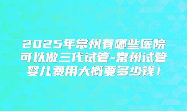 2025年常州有哪些医院可以做三代试管-常州试管婴儿费用大概要多少钱！
