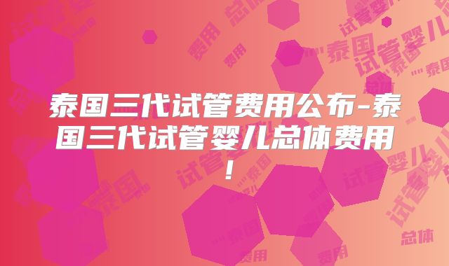 泰国三代试管费用公布-泰国三代试管婴儿总体费用！