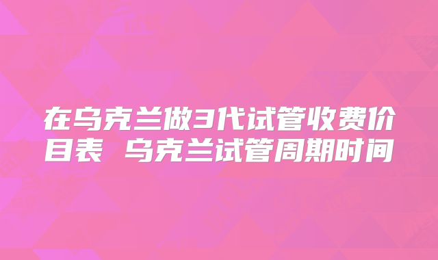 在乌克兰做3代试管收费价目表 乌克兰试管周期时间