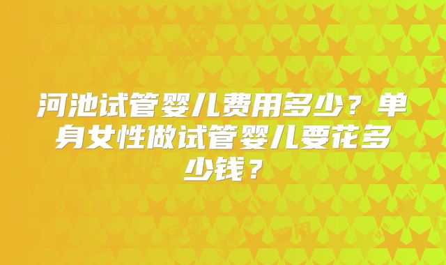 河池试管婴儿费用多少？单身女性做试管婴儿要花多少钱？
