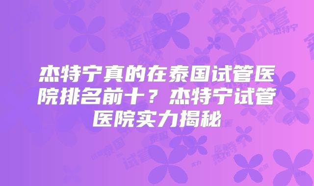 杰特宁真的在泰国试管医院排名前十？杰特宁试管医院实力揭秘