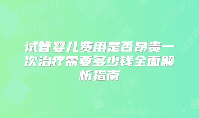 试管婴儿费用是否昂贵一次治疗需要多少钱全面解析指南