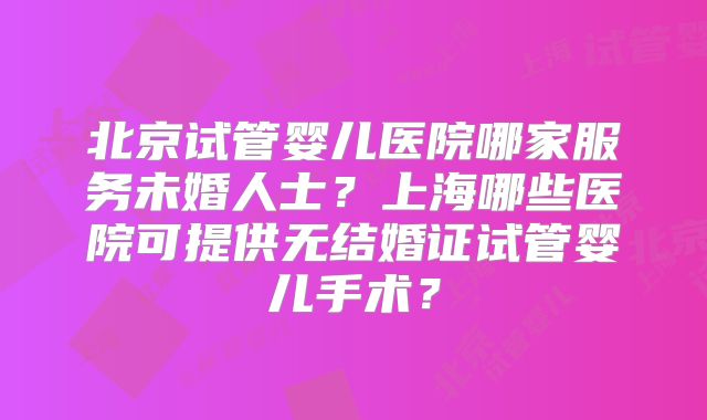 北京试管婴儿医院哪家服务未婚人士？上海哪些医院可提供无结婚证试管婴儿手术？