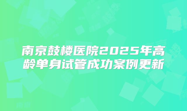 南京鼓楼医院2025年高龄单身试管成功案例更新