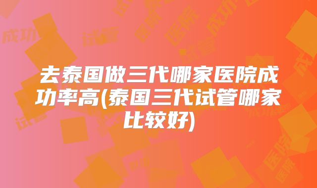 去泰国做三代哪家医院成功率高(泰国三代试管哪家比较好)