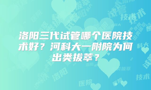 洛阳三代试管哪个医院技术好?河科大一附院为何出类拔萃?