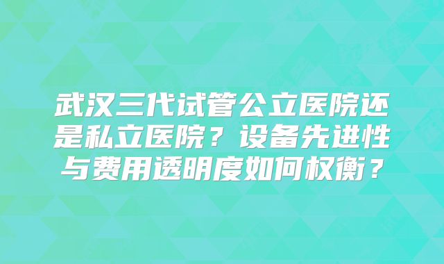 武汉三代试管公立医院还是私立医院？设备先进性与费用透明度如何权衡？