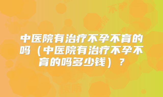 中医院有治疗不孕不育的吗（中医院有治疗不孕不育的吗多少钱）？