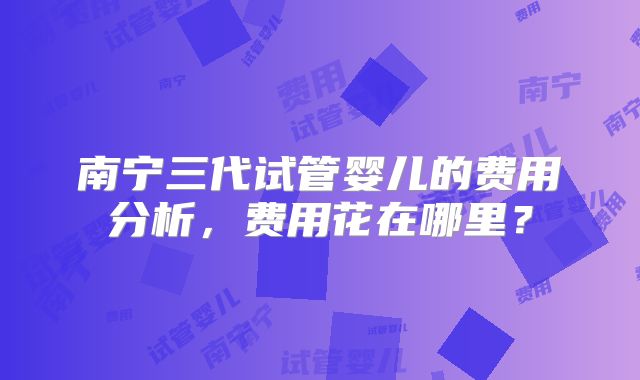南宁三代试管婴儿的费用分析，费用花在哪里？