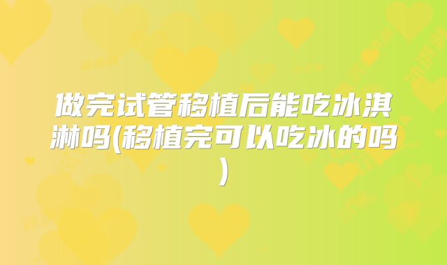 做完试管移植后能吃冰淇淋吗(移植完可以吃冰的吗)