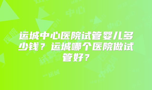 运城中心医院试管婴儿多少钱？运城哪个医院做试管好？