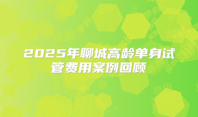 2025年聊城高龄单身试管费用案例回顾