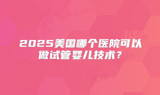 2025美国哪个医院可以做试管婴儿技术？