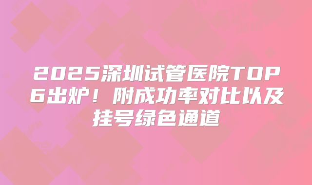 2025深圳试管医院TOP6出炉！附成功率对比以及挂号绿色通道
