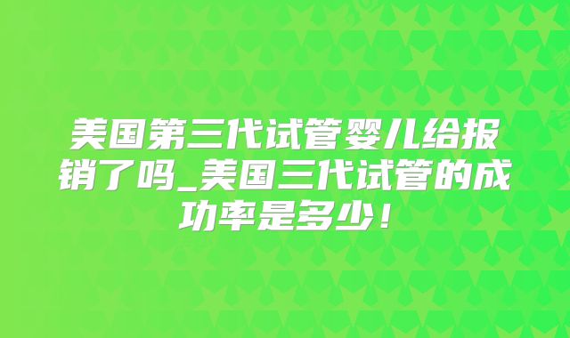 美国第三代试管婴儿给报销了吗_美国三代试管的成功率是多少！