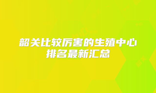 韶关比较厉害的生殖中心排名最新汇总