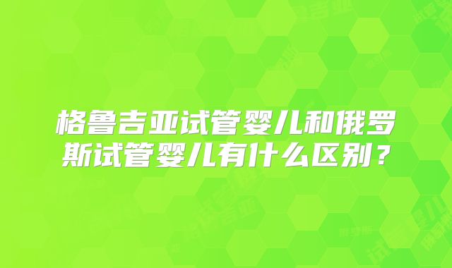 格鲁吉亚试管婴儿和俄罗斯试管婴儿有什么区别？