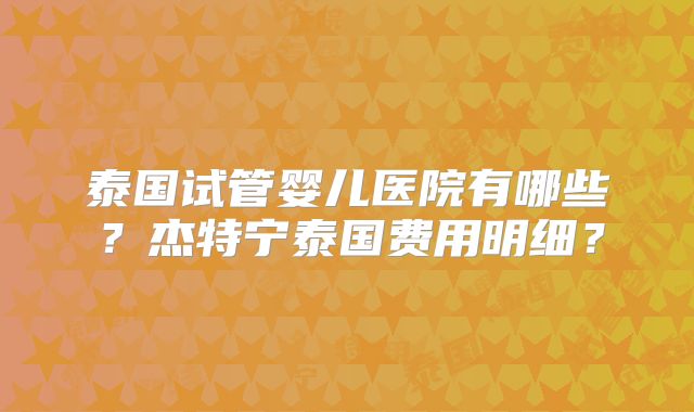 泰国试管婴儿医院有哪些？杰特宁泰国费用明细？