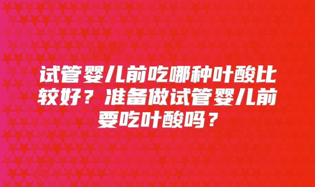 试管婴儿前吃哪种叶酸比较好?准备做试管婴儿前要吃叶酸吗?