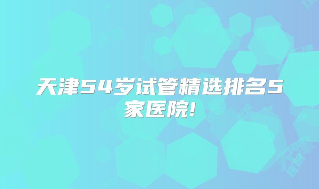 天津54岁试管精选排名5家医院!