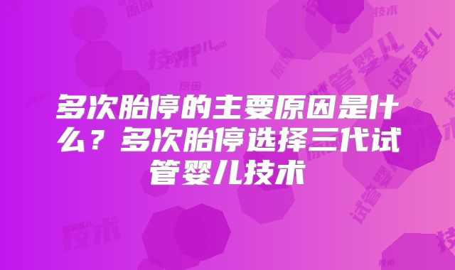 多次胎停的主要原因是什么?多次胎停选择三代试管婴儿技术