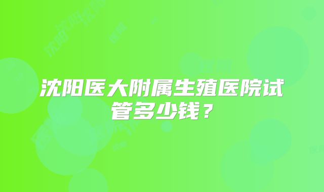 沈阳医大附属生殖医院试管多少钱?